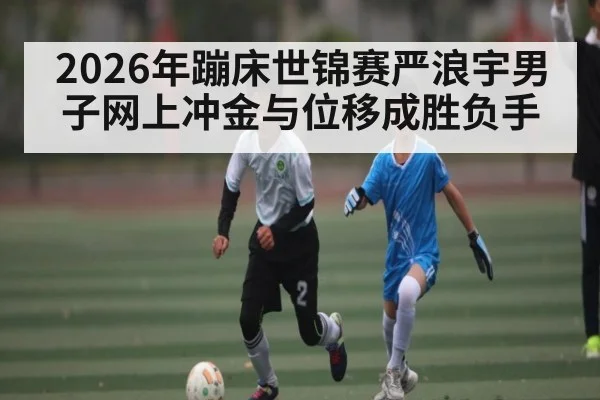 2026年蹦床世锦赛严浪宇男子网上冲金与位移成胜负手 | 3377Sports