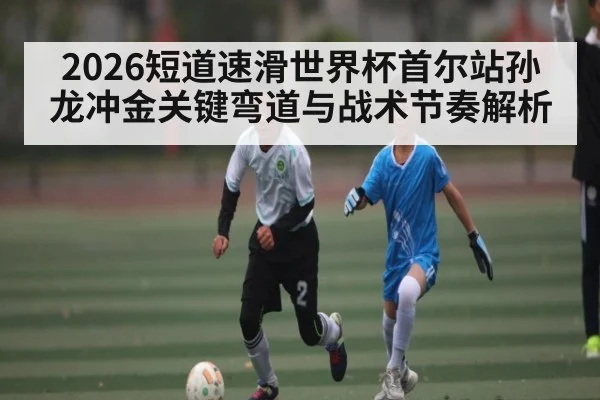 2026短道速滑世界杯首尔站孙龙冲金关键弯道与战术节奏解析 | 3377Sports