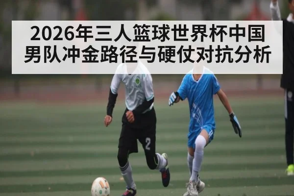 2026年三人篮球世界杯中国男队冲金路径与硬仗对抗分析 | 3377Sports
