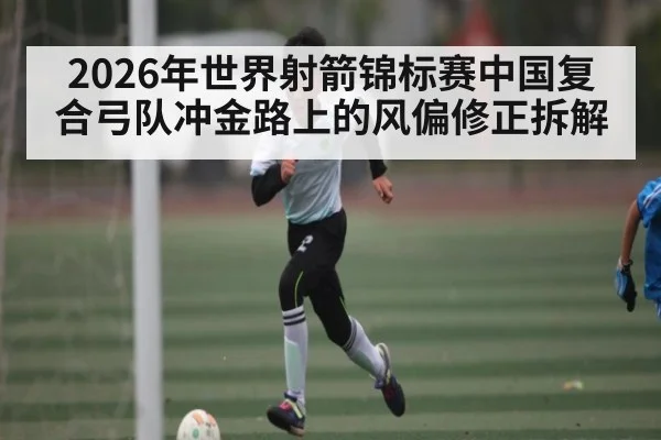 2026年世界射箭锦标赛中国复合弓队冲金路上的风偏修正拆解