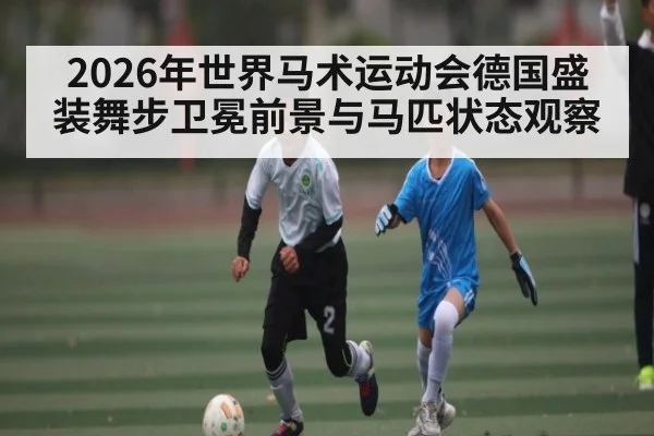 2026年世界马术运动会德国盛装舞步卫冕前景与马匹状态观察 - 3377Sports
